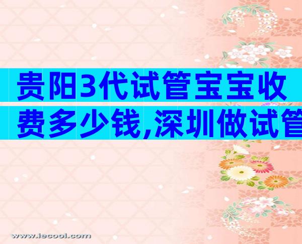 贵阳3代试管宝宝收费多少钱,深圳做试管费用