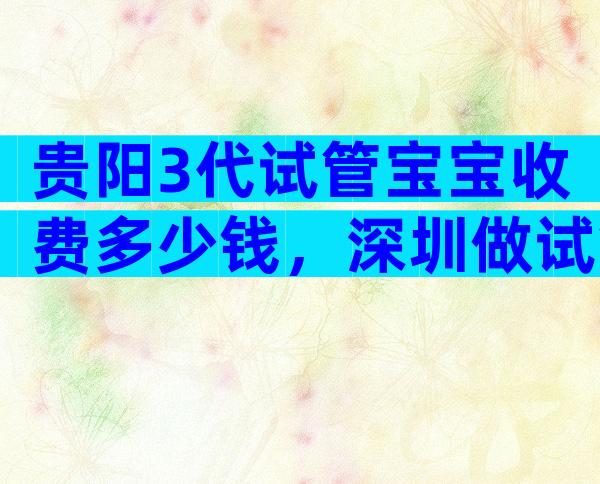 贵阳3代试管宝宝收费多少钱，深圳做试管费用