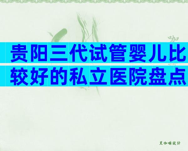 贵阳三代试管婴儿比较好的私立医院盘点！这几所试管机构名列前茅