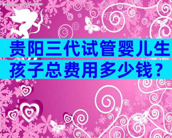 贵阳三代试管婴儿生孩子总费用多少钱？附试管婴儿费用明细介绍！