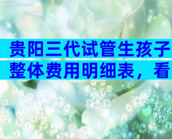 贵阳三代试管生孩子整体费用明细表，看完便知贵不贵