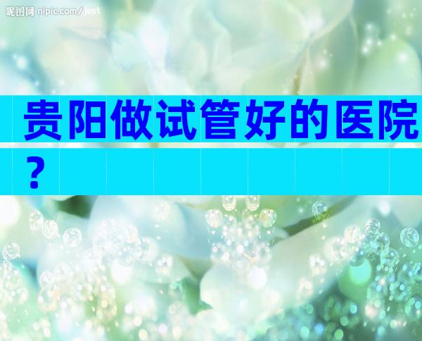 贵阳做试管好的医院？