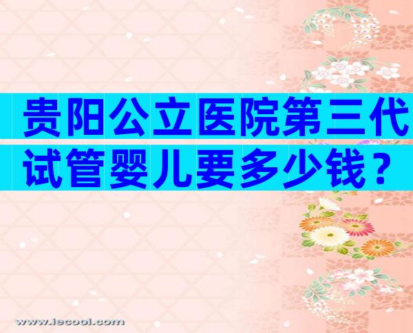 贵阳公立医院第三代试管婴儿要多少钱？