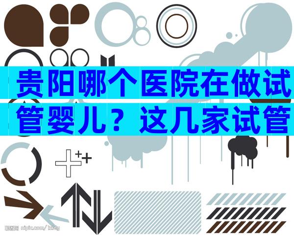 贵阳哪个医院在做试管婴儿？这几家试管医院可供选择