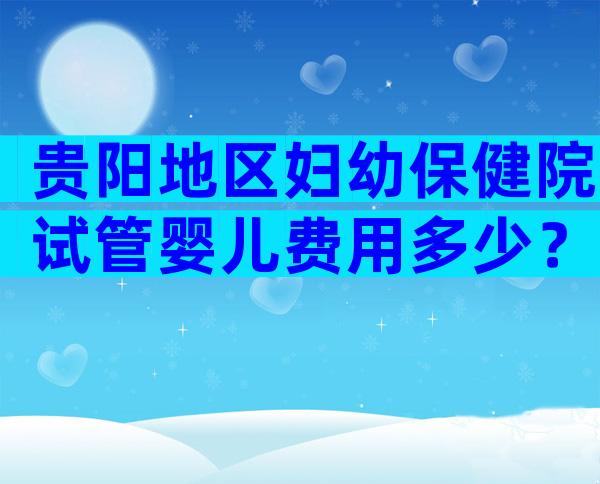 贵阳地区妇幼保健院试管婴儿费用多少？三代试管婴儿收费高吗