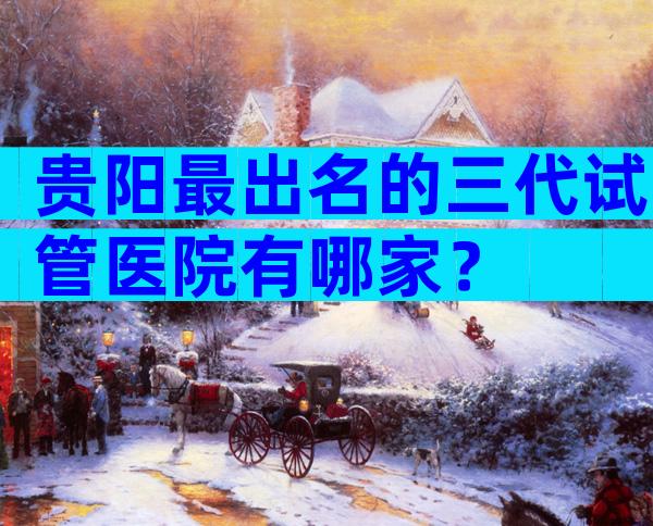 贵阳最出名的三代试管医院有哪家？