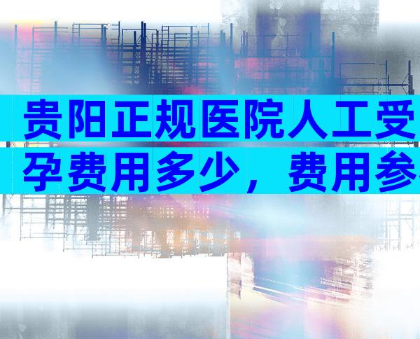 贵阳正规医院人工受孕费用多少，费用参考来了