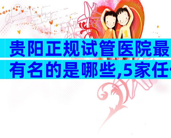 贵阳正规试管医院最有名的是哪些,5家任你选