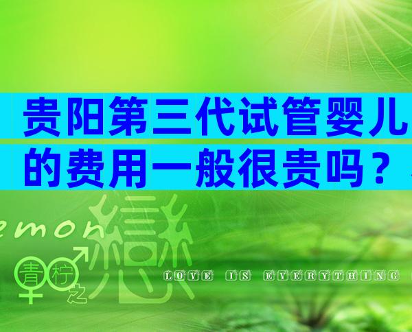 贵阳第三代试管婴儿的费用一般很贵吗？看完可以少走弯路