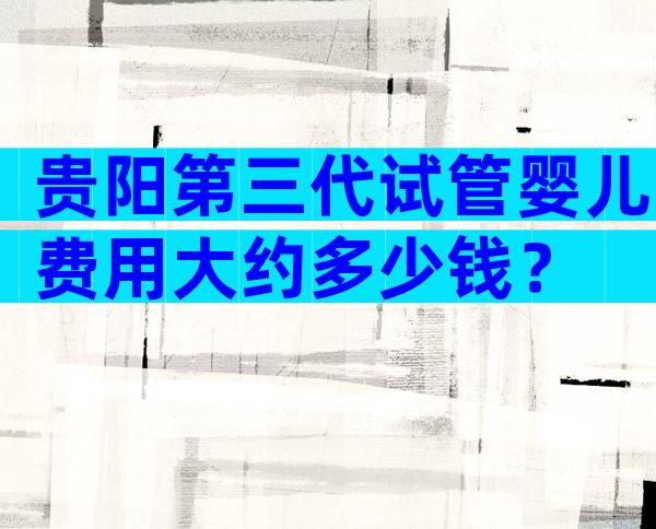 贵阳第三代试管婴儿费用大约多少钱？