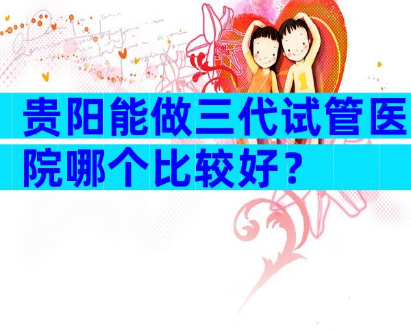 贵阳能做三代试管医院哪个比较好？