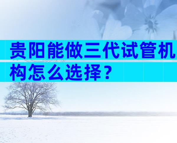 贵阳能做三代试管机构怎么选择？