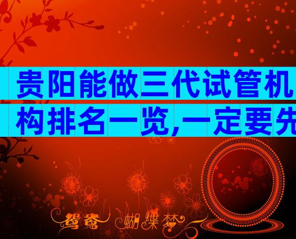 贵阳能做三代试管机构排名一览,一定要先检查备孕