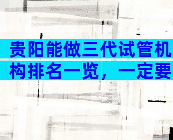 贵阳能做三代试管机构排名一览，一定要先检查备孕