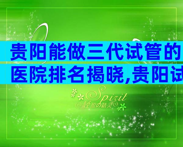 贵阳能做三代试管的医院排名揭晓,贵阳试管医院成功率比较