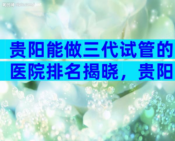 贵阳能做三代试管的医院排名揭晓，贵阳试管医院成功率比较