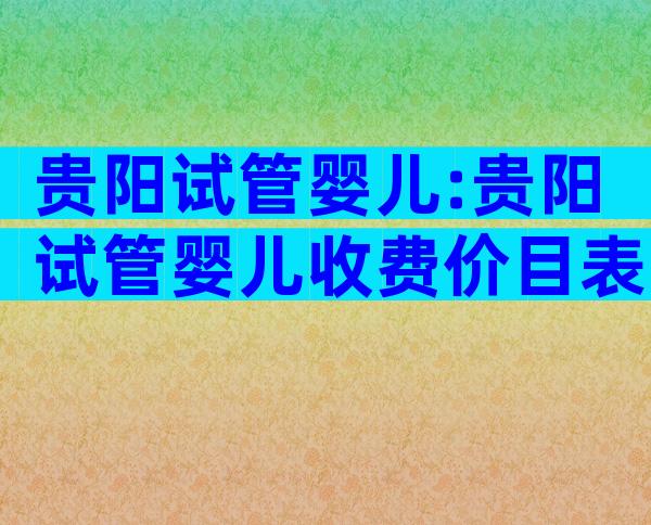贵阳试管婴儿:贵阳试管婴儿收费价目表一览