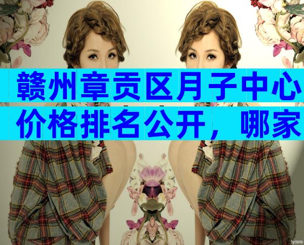 赣州章贡区月子中心价格排名公开，哪家最好过来人告诉你