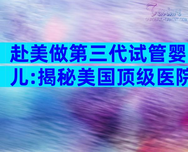 赴美做第三代试管婴儿:揭秘美国顶级医院全流程要点
