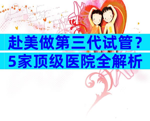 赴美做第三代试管？5家顶级医院全解析