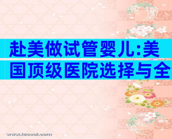 赴美做试管婴儿:美国顶级医院选择与全流程攻略!