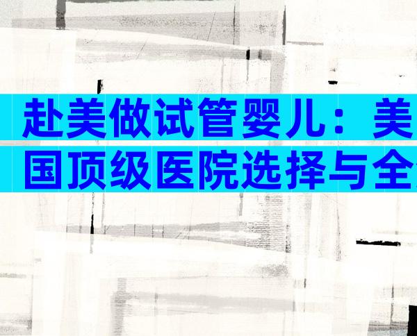 赴美做试管婴儿：美国顶级医院选择与全流程攻略！