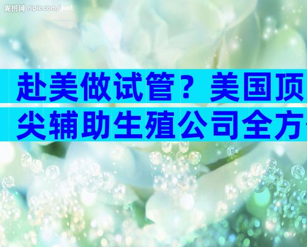 赴美做试管？美国顶尖辅助生殖公司全方位揭秘