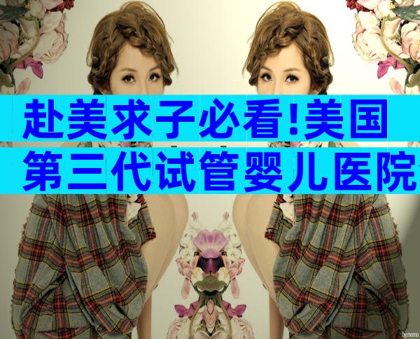 赴美求子必看!美国第三代试管婴儿医院全解读