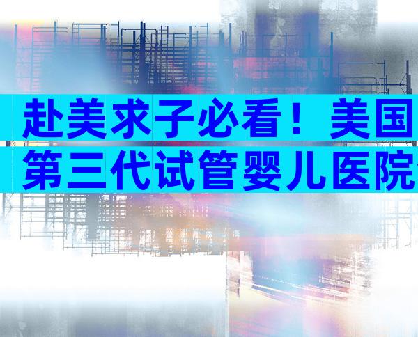 赴美求子必看！美国第三代试管婴儿医院全解读