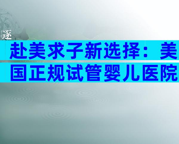 赴美求子新选择：美国正规试管婴儿医院一站式就诊指南