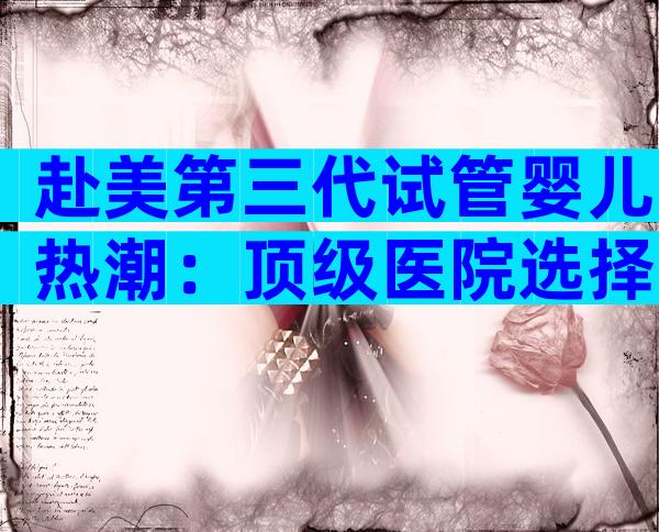 赴美第三代试管婴儿热潮：顶级医院选择与就医全攻略