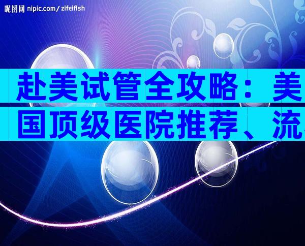 赴美试管全攻略：美国顶级医院推荐、流程与费用详解