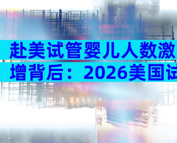 赴美试管婴儿人数激增背后：2026美国试管婴儿最新趋势揭秘