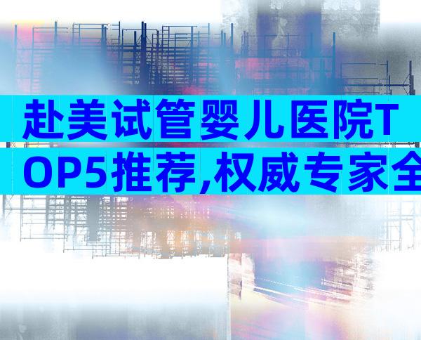 赴美试管婴儿医院TOP5推荐,权威专家全解析