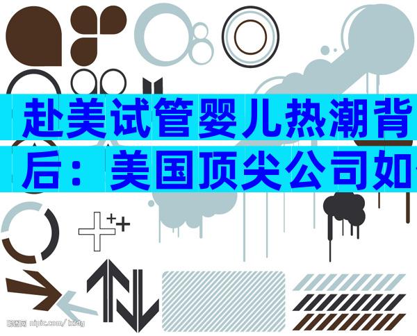 赴美试管婴儿热潮背后：美国顶尖公司如何助你实现备孕梦想