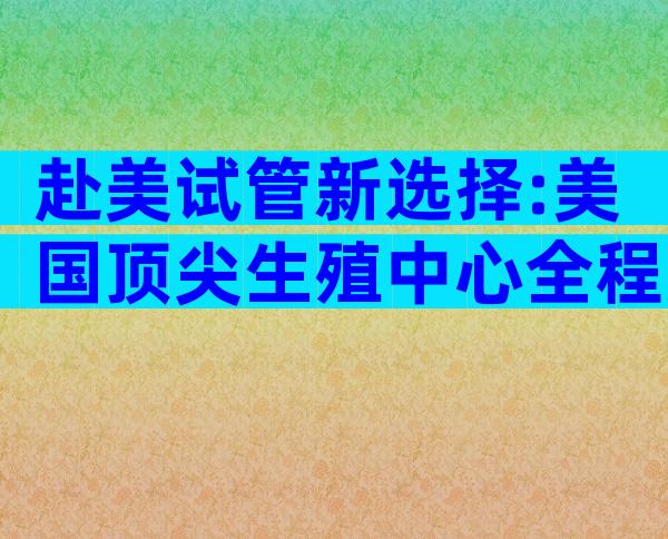 赴美试管新选择:美国顶尖生殖中心全程方案,科学**更安心