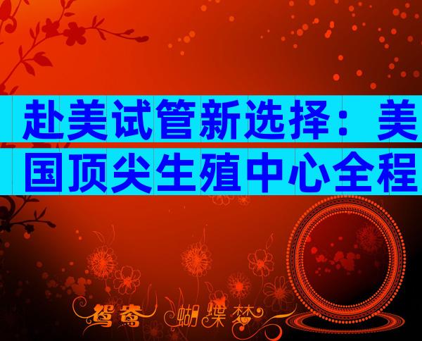赴美试管新选择：美国顶尖生殖中心全程方案，科学**更安心