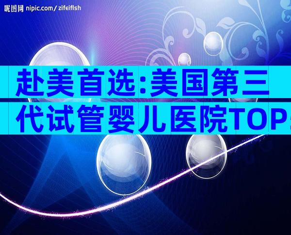 赴美首选:美国第三代试管婴儿医院TOP5全解析