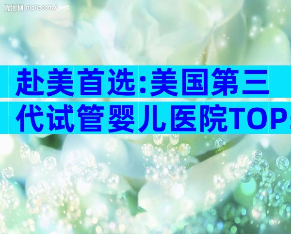 赴美首选:美国第三代试管婴儿医院TOP5及流程要点解析