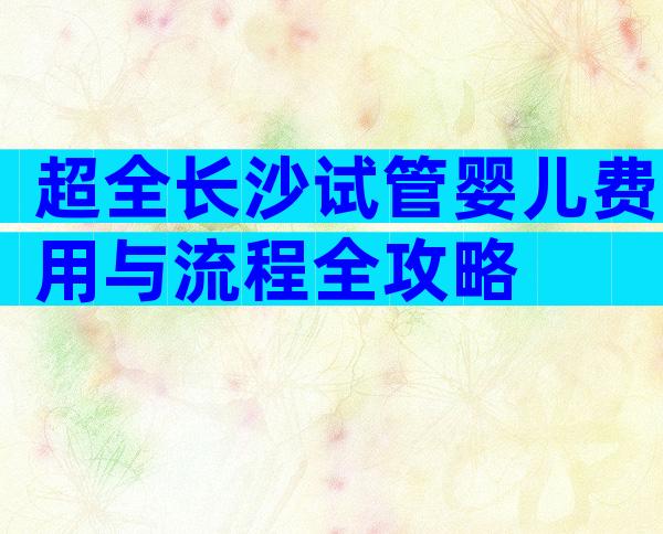 超全长沙试管婴儿费用与流程全攻略