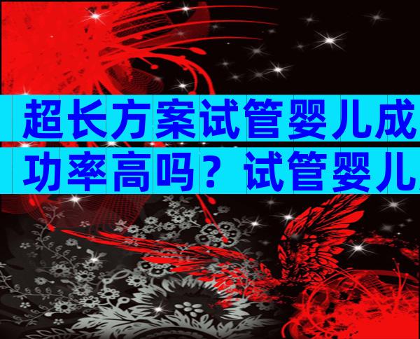 超长方案试管婴儿成功率高吗？试管婴儿超长方案和长方案的区别