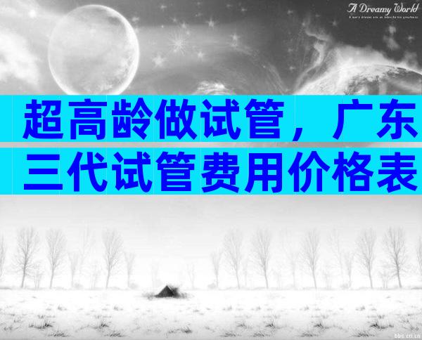 超高龄做试管，广东三代试管费用价格表