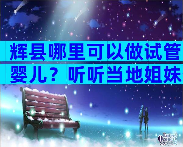 辉县哪里可以做试管婴儿？听听当地姐妹们的答案