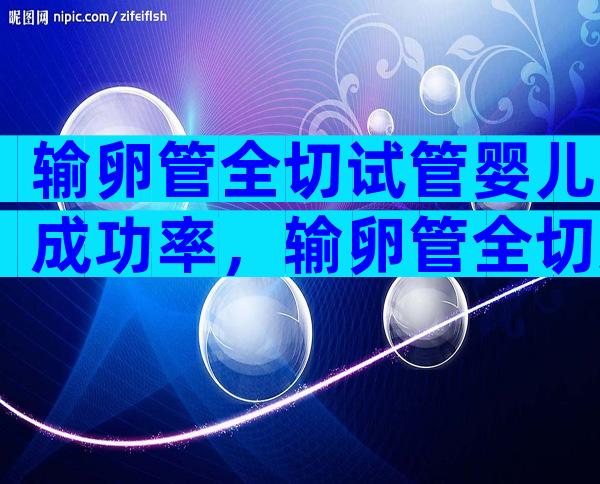 输卵管全切试管婴儿成功率，输卵管全切还能怀孕吗？