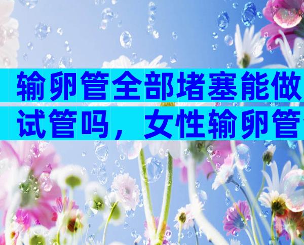 输卵管全部堵塞能做试管吗，女性输卵管全部堵塞能做试管吗