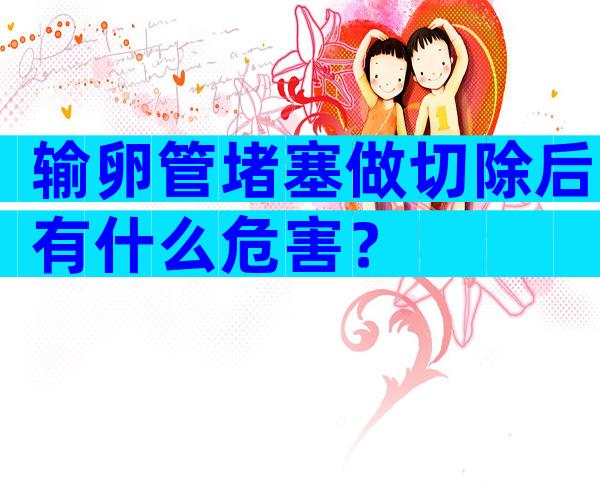 输卵管堵塞做切除后有什么危害？