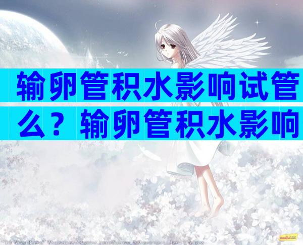 输卵管积水影响试管么？输卵管积水影响生育吗？