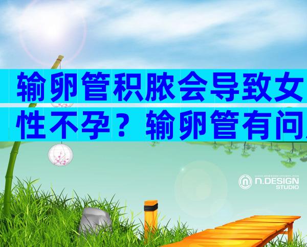 输卵管积脓会导致女性不孕？输卵管有问题还能做试管吗？