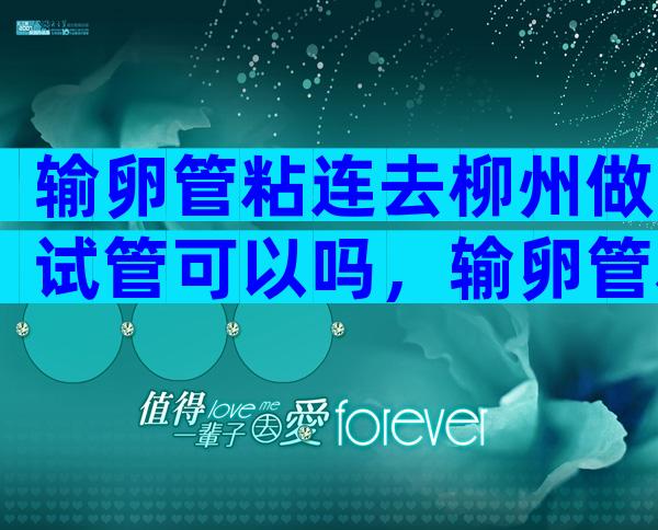 输卵管粘连去柳州做试管可以吗，输卵管粘连做试管的好孕方案