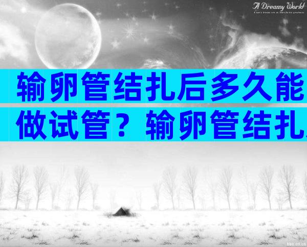 输卵管结扎后多久能做试管？输卵管结扎后多久可以做试管？